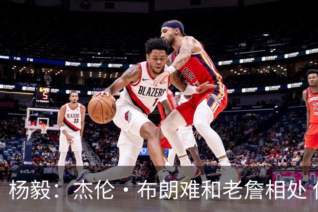 杨毅：杰伦·布朗难和老詹相处 他认为自己最聪明但老詹是真聪明
