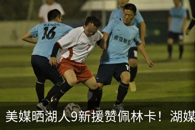 美媒晒湖人9新援赞佩林卡！湖媒盼做收尾交易：4换4华盛顿+莱夫利